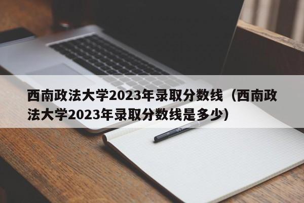 西南政法大学2023年录取分数线（西南政法大学2023年录取分数线是多少）-第1张图片