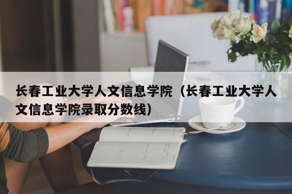 长春工业大学人文信息学院（长春工业大学人文信息学院录取分数线）-第1张图片