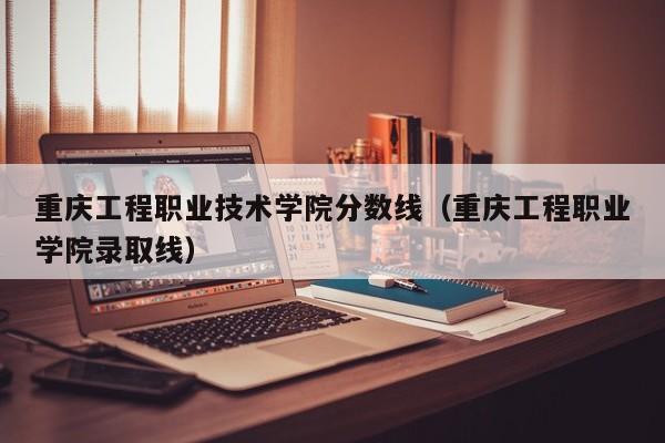 重庆工程职业技术学院分数线（重庆工程职业学院录取线）-第1张图片