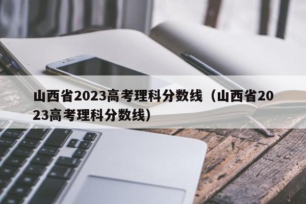 山西省2023高考理科分数线（山西省2023高考理科分数线）-第1张图片