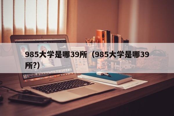 985大学是哪39所（985大学是哪39所?）-第1张图片