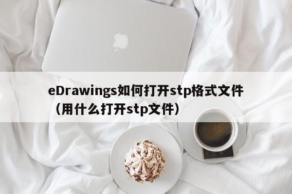 eDrawings如何打开stp格式文件（用什么打开stp文件）-第1张图片