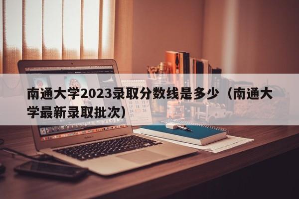 南通大学2023录取分数线是多少（南通大学最新录取批次）-第1张图片