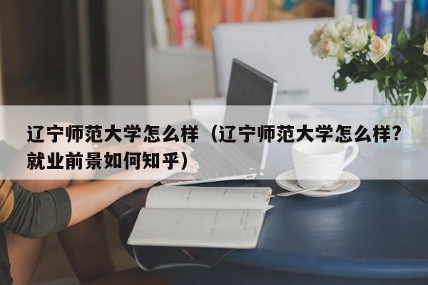 辽宁师范大学怎么样（辽宁师范大学怎么样?就业前景如何知乎）-第1张图片