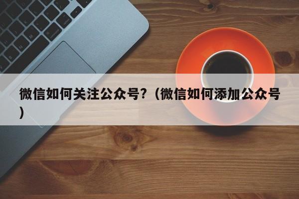 微信如何关注公众号?（微信如何添加公众号）-第1张图片