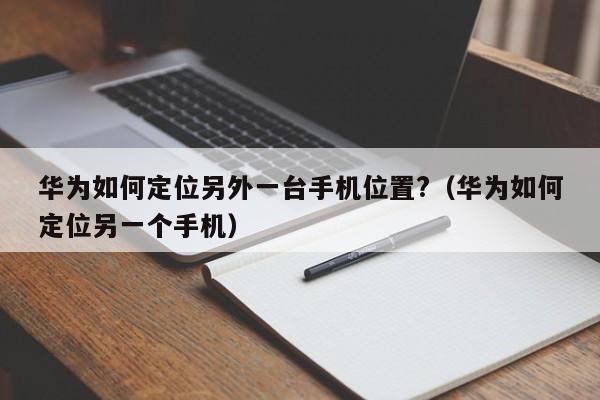 华为如何定位另外一台手机位置?（华为如何定位另一个手机）-第1张图片