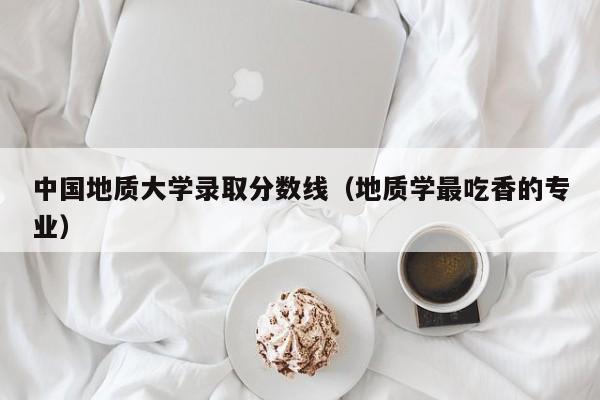 中国地质大学录取分数线（地质学最吃香的专业）-第1张图片