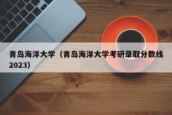 青岛海洋大学（青岛海洋大学考研录取分数线2023）-第1张图片