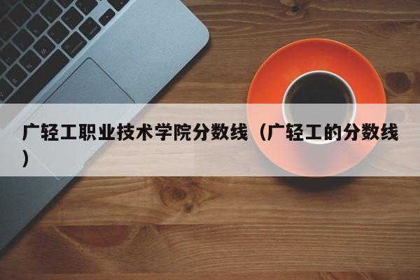 广轻工职业技术学院分数线（广轻工的分数线）-第1张图片