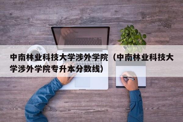 中南林业科技大学涉外学院（中南林业科技大学涉外学院专升本分数线）-第1张图片