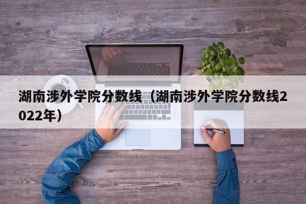 湖南涉外学院分数线（湖南涉外学院分数线2022年）-第1张图片