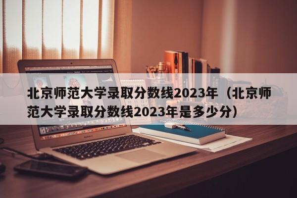 北京师范大学录取分数线2023年（北京师范大学录取分数线2023年是多少分）-第1张图片