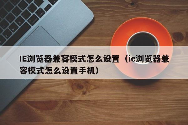 IE浏览器兼容模式怎么设置（ie浏览器兼容模式怎么设置手机）-第1张图片