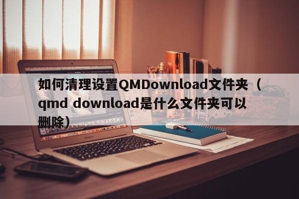 如何清理设置QMDownload文件夹（qmd download是什么文件夹可以删除）-第1张图片