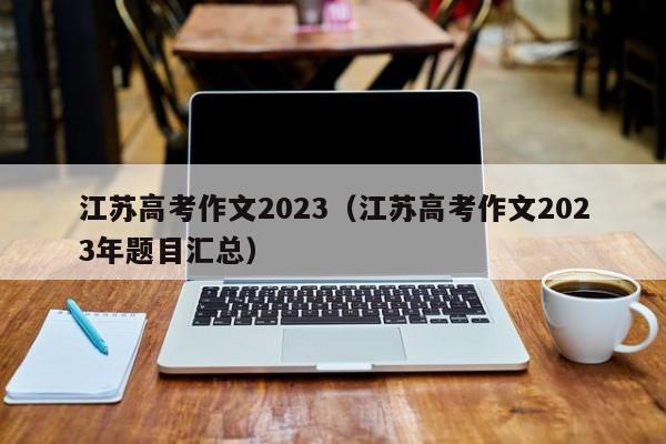 江苏高考作文2023（江苏高考作文2023年题目汇总）-第1张图片