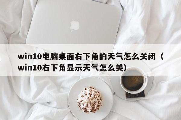 win10电脑桌面右下角的天气怎么关闭（win10右下角显示天气怎么关）-第1张图片