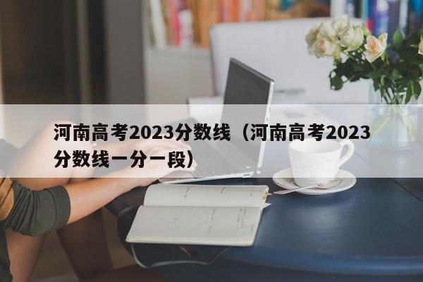 河南高考2023分数线（河南高考2023分数线一分一段）-第1张图片