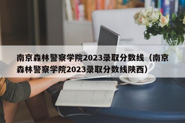 南京森林警察学院2023录取分数线（南京森林警察学院2023录取分数线陕西）-第1张图片