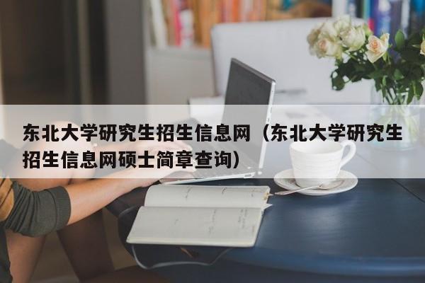 东北大学研究生招生信息网（东北大学研究生招生信息网硕士简章查询）-第1张图片