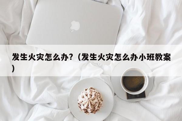 发生火灾怎么办?（发生火灾怎么办小班教案）-第1张图片