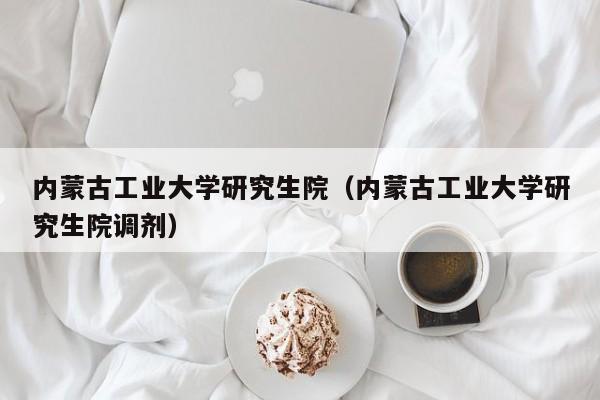 内蒙古工业大学研究生院（内蒙古工业大学研究生院调剂）-第1张图片