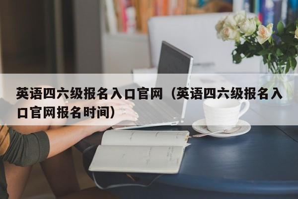 英语四六级报名入口官网（英语四六级报名入口官网报名时间）-第1张图片