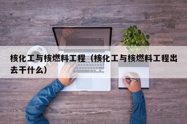 核化工与核燃料工程（核化工与核燃料工程出去干什么）-第1张图片