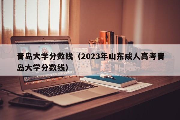 青岛大学分数线（2023年山东成人高考青岛大学分数线）-第1张图片