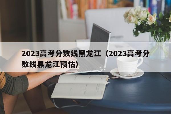 2023高考分数线黑龙江（2023高考分数线黑龙江预估）-第1张图片