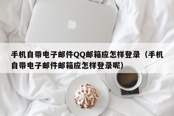 手机自带电子邮件QQ邮箱应怎样登录（手机自带电子邮件邮箱应怎样登录呢）-第1张图片