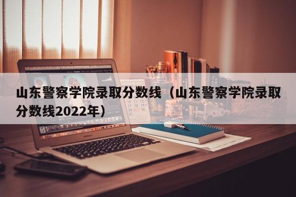 山东警察学院录取分数线（山东警察学院录取分数线2022年）-第1张图片