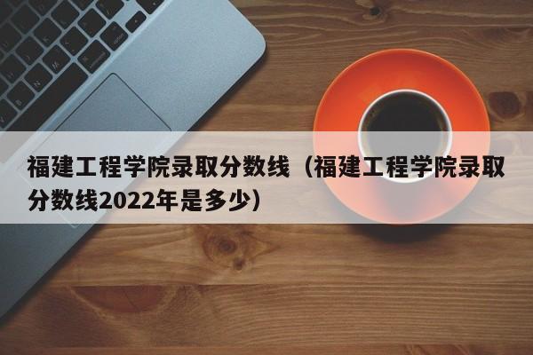 福建工程学院录取分数线（福建工程学院录取分数线2022年是多少）-第1张图片