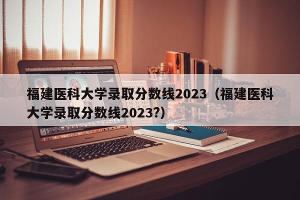 福建医科大学录取分数线2023（福建医科大学录取分数线2023?）-第1张图片