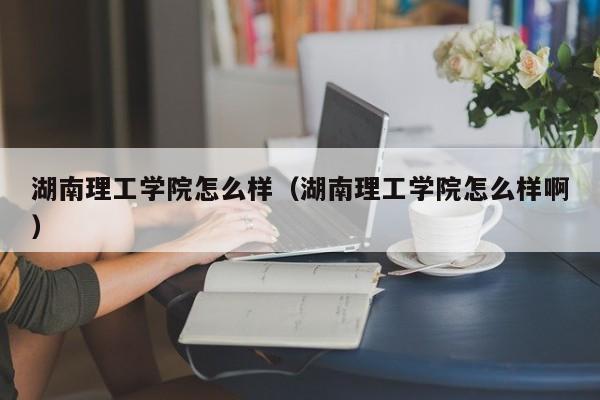 湖南理工学院怎么样（湖南理工学院怎么样啊）-第1张图片