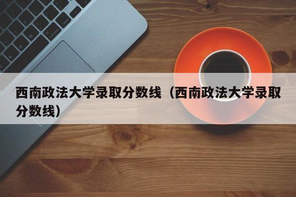 西南政法大学录取分数线（西南政法大学录取分数线）-第1张图片