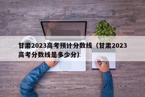 甘肃2023高考预计分数线（甘肃2023高考分数线是多少分）-第1张图片