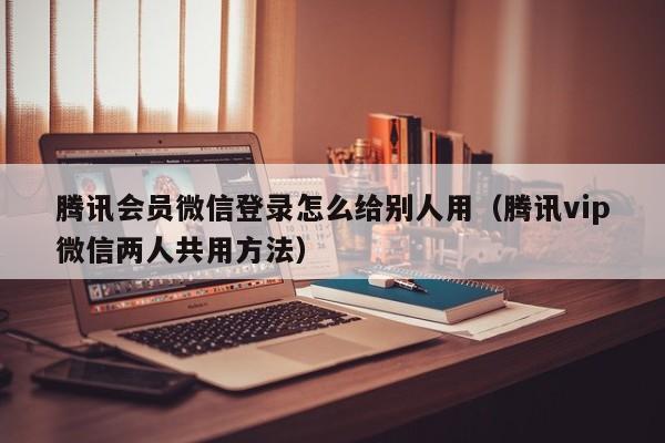 腾讯会员微信登录怎么给别人用（腾讯vip微信两人共用方法）-第1张图片