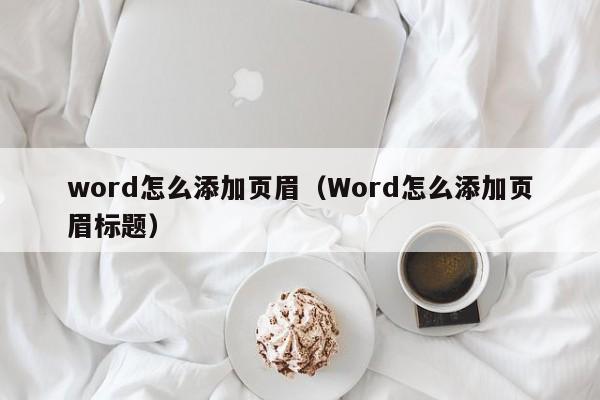 word怎么添加页眉（Word怎么添加页眉标题）-第1张图片