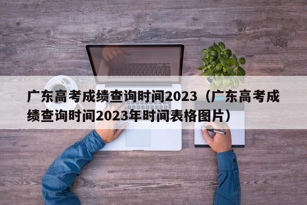 广东高考成绩查询时间2023（广东高考成绩查询时间2023年时间表格图片）-第1张图片