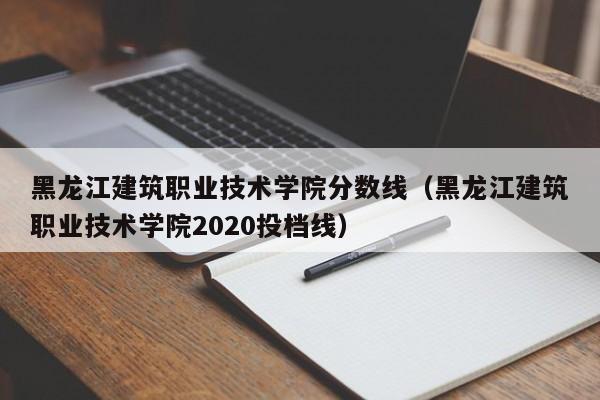 黑龙江建筑职业技术学院分数线（黑龙江建筑职业技术学院2020投档线）-第1张图片