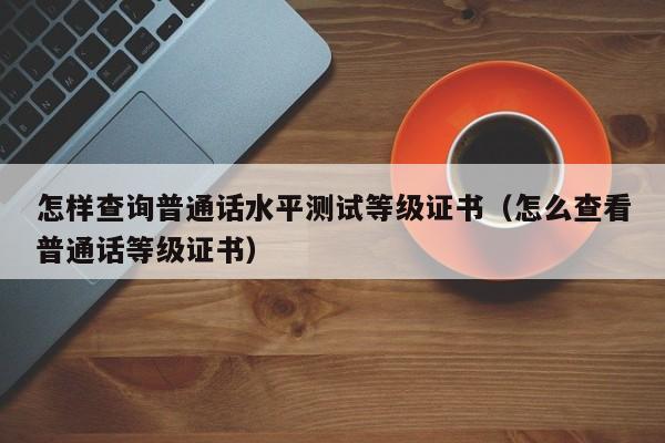 怎样查询普通话水平测试等级证书（怎么查看普通话等级证书）-第1张图片