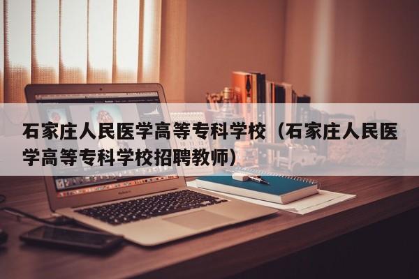 石家庄人民医学高等专科学校（石家庄人民医学高等专科学校招聘教师）-第1张图片