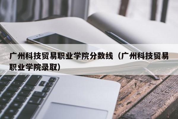 广州科技贸易职业学院分数线（广州科技贸易职业学院录取）-第1张图片