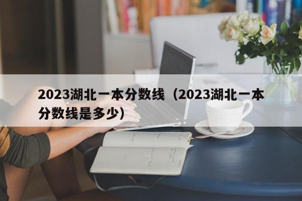 2023湖北一本分数线（2023湖北一本分数线是多少）-第1张图片