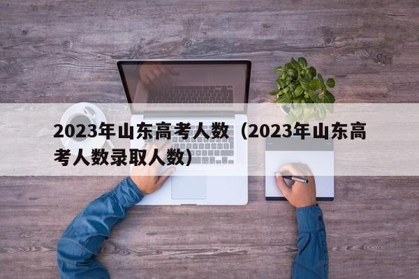 2023年山东高考人数（2023年山东高考人数录取人数）-第1张图片