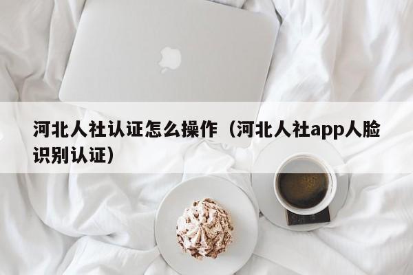 河北人社认证怎么操作（河北人社app人脸识别认证）-第1张图片