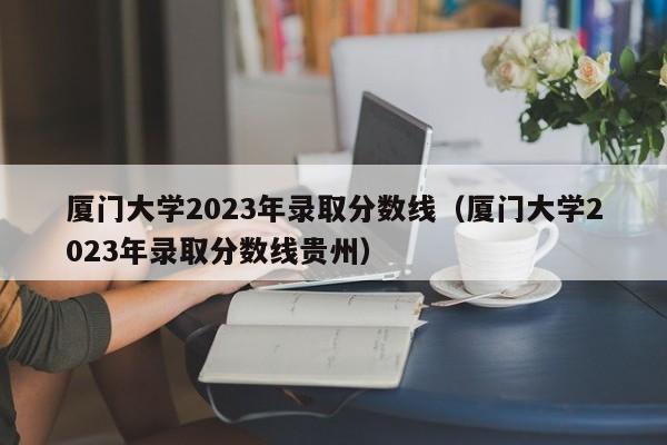 厦门大学2023年录取分数线（厦门大学2023年录取分数线贵州）-第1张图片