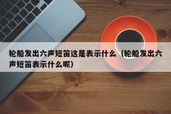 轮船发出六声短笛这是表示什么（轮船发出六声短笛表示什么呢）-第1张图片