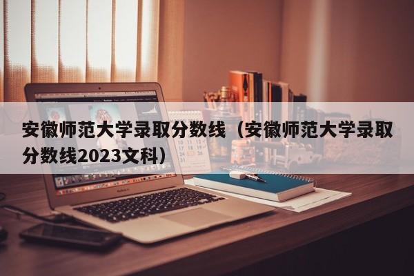 安徽师范大学录取分数线（安徽师范大学录取分数线2023文科）-第1张图片