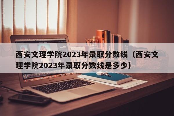 西安文理学院2023年录取分数线（西安文理学院2023年录取分数线是多少）-第1张图片